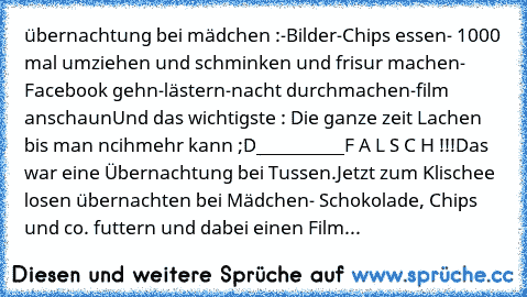 übernachtung bei mädchen :
-Bilder
-Chips essen
- 1000 mal umziehen und schminken und frisur machen
- Facebook gehn
-lästern
-nacht durchmachen
-film anschaun
Und das wichtigste : Die ganze zeit Lachen bis man ncihmehr kann ;D
__________
F A L S C H !!!
Das war eine Übernachtung bei Tussen.
Jetzt zum Klischee losen übernachten bei Mädchen
- Schokolade, Chips und co. futtern und dabei einen Film...