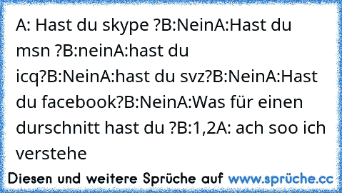 ‎A: Hast du skype ?
B:Nein
A:Hast du msn ?
B:nein
A:hast du icq?
B:Nein
A:hast du svz?
B:Nein
A:Hast du facebook?
B:Nein
A:Was für einen durschnitt hast du ?
B:1,2
A: ach soo ich verstehe