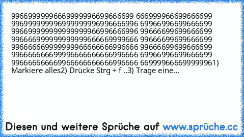 ‎99669999996669999996699666699 666999966699666699 996999999996999999996996666996 69966996699666699 996699999999999999966996666996 99666699699666699 996666999999999999666669999666 99666699699666699 996666669999999966666666996666 99666699699666699 996666666699996666666666996666 69966996699666699 996666666669966666666666996666 66999966669999996
1) Markiere alles
2) Drücke Strg + f ..
3) Trage eine...