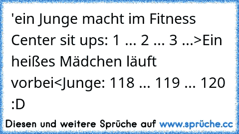 ‎'ein Junge macht im Fitness Center sit ups: 1 ... 2 ... 3 ...
>Ein heißes Mädchen läuft vorbei<
Junge: 118 ... 119 ... 120 :D