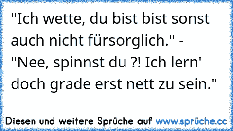 ‎"Ich wette, du bist bist sonst auch nicht fürsorglich." - "Nee, spinnst du ?! Ich lern' doch grade erst nett zu sein."