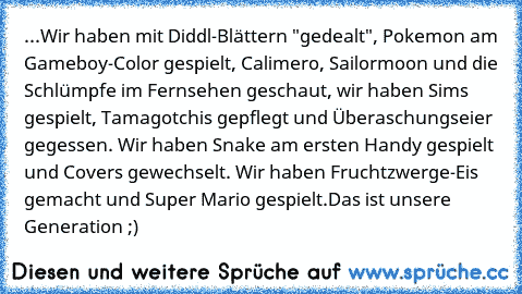 ‎...Wir haben mit Diddl-Blättern "gedealt", Pokemon am Gameboy-Color gespielt, Calimero, Sailormoon und die Schlümpfe im Fernsehen geschaut, wir haben Sims gespielt, Tamagotchis gepflegt und Überaschungseier gegessen. Wir haben Snake am ersten Handy gespielt und Covers gewechselt. Wir haben Fruchtzwerge-Eis gemacht und Super Mario gespielt.
Das ist unsere Generation ;)