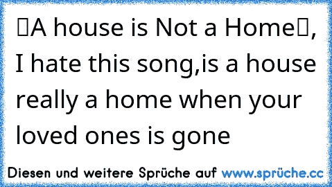 “A house is Not a Home“, I hate this song,
is a house really a home when your loved ones is gone
