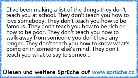 “I've been making a list of the things they don't teach you at school. They don't teach you how to love somebody. They don't teach you how to be famous. They don't teach you how to be rich or how to be poor. They don't teach you how to walk away from someone you don't love any longer. They don't teach you how to know what's going on in someone else's mind. They don't teach you what to say to so...