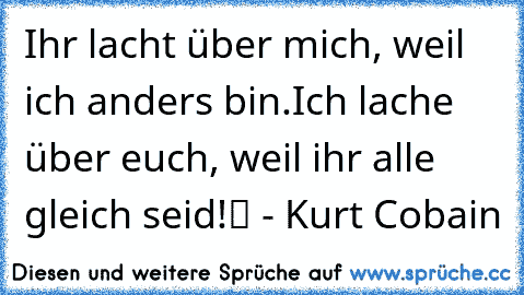 „Ihr lacht über mich, weil ich anders bin.
Ich lache über euch, weil ihr alle gleich seid!“ - Kurt Cobain