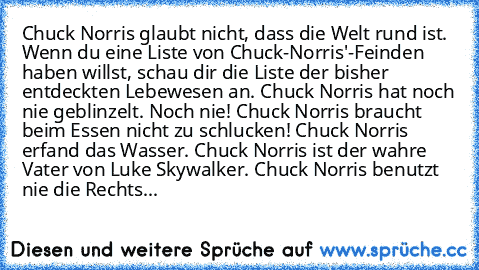 • Chuck Norris glaubt nicht, dass die Welt rund ist.
• Wenn du eine Liste von Chuck-Norris'-Feinden haben willst, schau dir die Liste der bisher entdeckten Lebewesen an.
• Chuck Norris hat noch nie geblinzelt. Noch nie!
• Chuck Norris braucht beim Essen nicht zu schlucken!
• Chuck Norris erfand das Wasser.
• Chuck Norris ist der wahre Vater von Luke Skywalker.
• Chuck Norris benutzt nie die Rec...