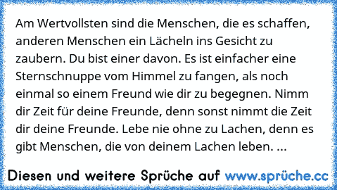 •Am Wertvollsten sind die Menschen, die es schaffen, anderen Menschen ein Lächeln ins Gesicht zu zaubern. Du bist einer davon. 
•Es ist einfacher eine Sternschnuppe vom Himmel zu fangen, als noch einmal so einem Freund wie dir zu begegnen. 
•Nimm dir Zeit für deine Freunde, denn sonst nimmt die Zeit dir deine Freunde. 
•Lebe nie ohne zu Lachen, denn es gibt Menschen, die von deinem Lachen leben. 
...