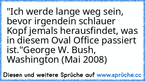 •"Ich werde lange weg sein, bevor irgendein schlauer Kopf jemals herausfindet, was in diesem Oval Office passiert ist."
George W. Bush, Washington (Mai 2008)