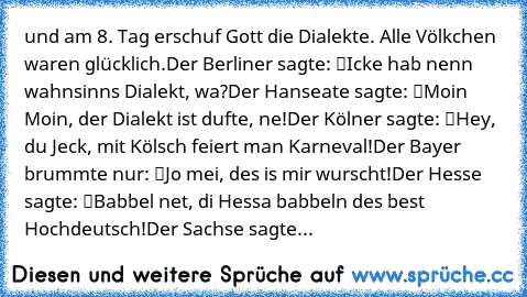 …und am 8. Tag erschuf Gott die Dialekte. Alle Völkchen waren glücklich.
Der Berliner sagte: “Icke hab nenn wahnsinns Dialekt, wa?”
Der Hanseate sagte: “Moin Moin, der Dialekt ist dufte, ne!”
Der Kölner sagte: “Hey, du Jeck, mit Kölsch feiert man Karneval!”
Der Bayer brummte nur: “Jo mei, des is mir wurscht!”
Der Hesse sagte: “Babbel net, di Hessa babbeln des best Hochdeutsch!”
Der Sachse sagte...