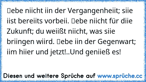 ℓebe niicht iin der Vergangenheiit; siie iist bereiits vorbeii. ℓebe niicht für diie Zukunft; du weiißt niicht, was siie briingen wiird. ℓebe iin der Gegenwart; iim hiier und jetzt!..Und geniieß es!