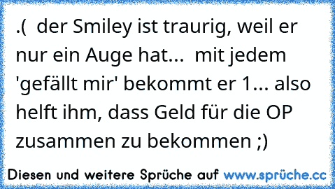 .( ← der Smiley ist traurig, weil er nur ein Auge hat...  mit jedem 'gefällt mir' bekommt er 1€... also helft ihm, dass Geld für die OP zusammen zu bekommen ;)