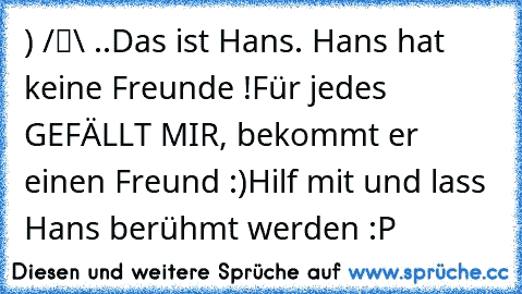●̮̮̃•̃)
 /█\
 .Π.
Das ist Hans. Hans hat keine Freunde !
Für jedes GEFÄLLT MIR, bekommt er einen Freund :)
Hilf mit und lass Hans berühmt werden :P