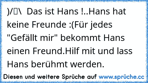 ●̮̮̃•̃)
/█\  Das ist Hans !
.Π.
Hans hat keine Freunde :(
Für jedes "Gefällt mir" bekommt Hans einen Freund.
Hilf mit und lass Hans berühmt werden.
