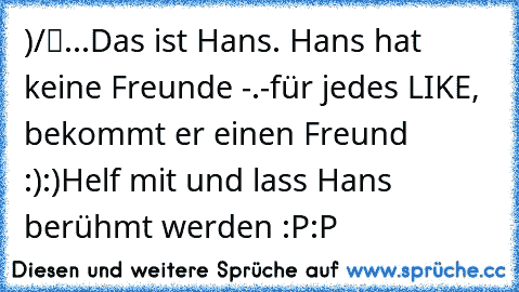 ●̮̮̃•̃)
/█
..Π.
Das ist Hans. Hans hat keine Freunde -.-
für jedes LIKE, bekommt er einen Freund :):)
Helf mit und lass Hans berühmt werden :P:P