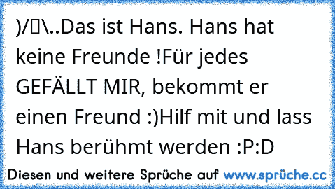 ●̮̮̃•̃)
/█\
.Π.
Das ist Hans. Hans hat keine Freunde !
Für jedes GEFÄLLT MIR, bekommt er einen Freund :)
Hilf mit und lass Hans berühmt werden :P
:D