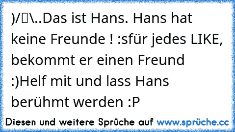 ●̮̮̃•̃)
/█\
.Π.
Das ist Hans. Hans hat keine Freunde ! :s
für jedes LIKE, bekommt er einen Freund :)
Helf mit und lass Hans berühmt werden :P