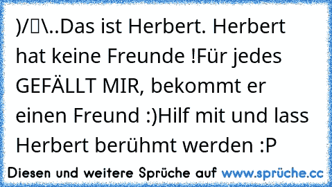 ●̮̮̃•̃)
/█\
.Π.
Das ist Herbert. Herbert hat keine Freunde !
Für jedes GEFÄLLT MIR, bekommt er einen Freund :)
Hilf mit und lass Herbert berühmt werden :P