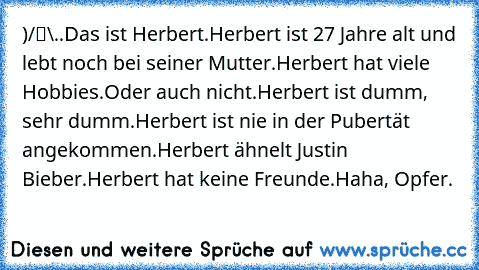 ●̮̮̃•̃)
/█\
.Π.
Das ist Herbert.
Herbert ist 27 Jahre alt und lebt noch bei seiner Mutter.
Herbert hat viele Hobbies.
Oder auch nicht.
Herbert ist dumm, sehr dumm.
Herbert ist nie in der Pubertät angekommen.
Herbert ähnelt Justin Bieber.
Herbert hat keine Freunde.
Haha, Opfer.