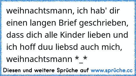 ♥ weihnachtsmann, ich hab' dir einen langen Brief geschrieben, dass dich alle Kinder lieben und ich hoff duu liebsd auch mich, weihnachtsmann ♥
*_*