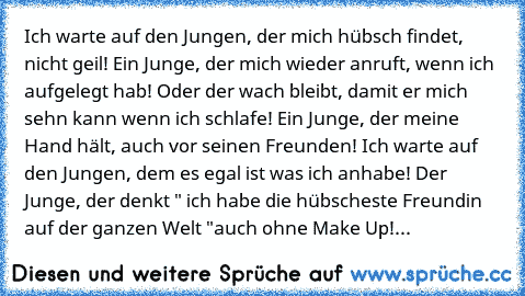 ♥Ich warte auf den Jungen, der mich hübsch findet, nicht geil! Ein Junge, der mich wieder anruft, wenn ich aufgelegt hab! Oder der wach bleibt, damit er mich sehn kann wenn ich schlafe! Ein Junge, der meine Hand hält, auch vor seinen Freunden! Ich warte auf den Jungen, dem es egal ist was ich anhabe! Der Junge, der denkt " ich habe die hübscheste Freundin auf der ganzen Welt "auch ohne Make Up!...