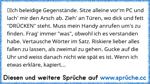 ツIch beleidige Gegenstände. Sitze alleine vor'm PC und lach' mir den Arsch ab. Zieh' an Türen, wo dick und fett "DRÜCKEN" steht. Muss mein Handy anrufen um's zu finden. Frag' immer "was", obwohl ich es verstanden habe. Vertausche Wörter im Satz. Riskiere lieber alles fallen zu lassen, als zweimal zu gehen. Gucke auf die Uhr und weiss danach nicht wie spät es ist. Wenn ich etwas erkläre, kapiert...