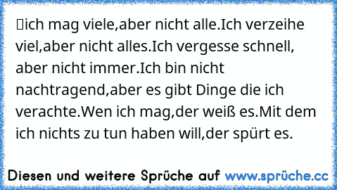 ツich mag viele,aber nicht alle.Ich verzeihe viel,aber nicht alles.Ich vergesse schnell, aber nicht immer.Ich bin nicht nachtragend,aber es gibt Dinge die ich verachte.Wen ich mag,der weiß es.Mit dem ich nichts zu tun haben will,der spürt es.