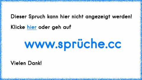 mama: geh aus facebook, da kann dich jeder kontrolieren, und sachen rausbekommen! Und auserdem bekommst du da viruse auf deinen pc.
tochter: ja mama!
zwei wochen später ist sie immernoch in facebook.
mama: ich hab dir doch gesagt du sollst nicht in facebook.
tochter: bin ich doch garnicht ey?
mama: doch ich hab Zeugen.
einpaar Tage später!
tochter kommt ins wohnzimmer, die mutter sitzt da und spie... mama: geh aus facebook, da kann dich jeder kontrolieren, und sachen rausbekommen! Und auserdem bekommst du da viruse auf deinen pc.
tochter: ja mama!
zwei wochen später ist sie immernoch in facebook.
mama: ich hab dir doch gesagt du sollst nicht in facebook.
tochter: bin ich doch garnicht ey?
mama: doch ich hab Zeugen.
einpaar Tage später!
tochter kommt ins wohnzimmer, die mutter sitzt da und spie...
